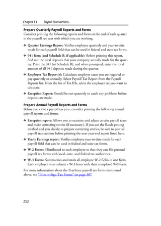 Chapter 13 Payroll Transactions
252
Prepare Quarterly Payroll Reports and Forms
Consider printing the following reports and forms at the end of each quarter
in the payroll tax year with which you are working.
❖ Quarter Earnings Report: Verifies employee quarterly and year-to-date
totals for each payroll field that can be used in federal and state tax forms.
❖ 941 form (and Schedule B, if applicable): Before printing this report,
find out the total deposits that your company actually made for the quar-
ter. Print the 941 (or Schedule B), and when prompted, enter the total
amount of all 941 deposits made during the quarter.
❖ Employer Tax Report(s): Calculates employer taxes you are required to
pay quarterly or annually. Select Payroll Tax Report from the Payroll
Reports list. From the list of Tax IDs, select the employer tax you want to
calculate.
❖ Exception Report: Should be run quarterly to catch any problems before
deposits are made.
Prepare Annual Payroll Reports and Forms
Before you close a payroll tax year, consider printing the following annual
payroll reports and forms.
❖ Exception report: Allows you to examine and adjust certain payroll taxes
and make correcting entries (if necessary). If you use the Batch posting
method and you decide to prepare correcting entries, be sure to post all
payroll transactions before printing the next year-end report listed here.
❖ Yearly Earnings report: Verifies employee year-to-date totals for each
payroll field that can be used in federal and state tax forms.
❖ W-2 Forms: Distributed to each employee so that they can file personal
payroll tax forms with local, state, and federal tax authorities.
❖ W-3 Forms: Summarizes and totals all employee W-2 fields in one form.
Each employer must submit a W-3 form with their completed 940 form.
For more information about the Peachtree payroll tax forms mentioned
above, see “Print-n-Sign Tax Forms” on page 307.
 