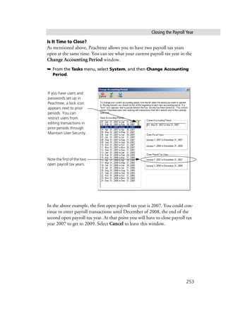 Closing the Payroll Year
253
Is It Time to Close?
As mentioned above, Peachtree allows you to have two payroll tax years
open at the same time. You can see what your current payroll tax year in the
Change Accounting Period window.
➥ From the Tasks menu, select System, and then Change Accounting
Period.
In the above example, the first open payroll tax year is 2007. You could con-
tinue to enter payroll transactions until December of 2008, the end of the
second open payroll tax year. At that point you will have to close payroll tax
year 2007 to get to 2009. Select Cancel to leave this window.
Note the first of the two
open payroll tax years.
If you have users and
passwords set up in
Peachtree, a lock icon
appears next to prior
periods. You can
restrict users from
editing transactions in
prior periods through
Maintain User Security.
 