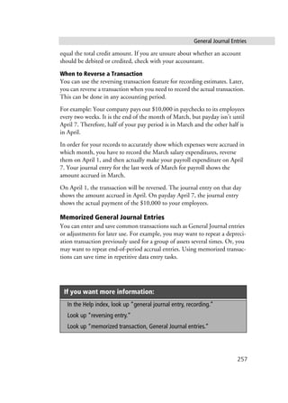 General Journal Entries
257
equal the total credit amount. If you are unsure about whether an account
should be debited or credited, check with your accountant.
When to Reverse a Transaction
You can use the reversing transaction feature for recording estimates. Later,
you can reverse a transaction when you need to record the actual transaction.
This can be done in any accounting period.
For example: Your company pays out $10,000 in paychecks to its employees
every two weeks. It is the end of the month of March, but payday isn’t until
April 7. Therefore, half of your pay period is in March and the other half is
in April.
In order for your records to accurately show which expenses were accrued in
which month, you have to record the March salary expenditures, reverse
them on April 1, and then actually make your payroll expenditure on April
7. Your journal entry for the last week of March for payroll shows the
amount accrued in March.
On April 1, the transaction will be reversed. The journal entry on that day
shows the amount accrued in April. On payday April 7, the journal entry
shows the actual payment of the $10,000 to your employees.
Memorized General Journal Entries
You can enter and save common transactions such as General Journal entries
or adjustments for later use. For example, you may want to repeat a depreci-
ation transaction previously used for a group of assets several times. Or, you
may want to repeat end-of-period accrual entries. Using memorized transac-
tions can save time in repetitive data entry tasks.
If you want more information:
In the Help index, look up “general journal entry, recording.”
Look up “reversing entry.”
Look up “memorized transaction, General Journal entries.”
 