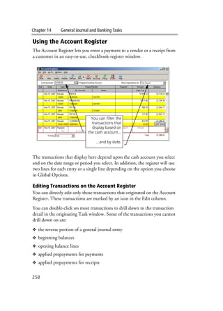 Chapter 14 General Journal and Banking Tasks
258
Using the Account Register
The Account Register lets you enter a payment to a vendor or a receipt from
a customer in an easy-to-use, checkbook-register window.
The transactions that display here depend upon the cash account you select
and on the date range or period you select. In addition, the register will use
two lines for each entry or a single line depending on the option you choose
in Global Options.
Editing Transactions on the Account Register
You can directly edit only those transactions that originated on the Account
Register. These transactions are marked by an icon in the Edit column.
You can double-click on most transactions to drill down to the transaction
detail in the originating Task window. Some of the transactions you cannot
drill down on are:
❖ the reverse portion of a general journal entry
❖ beginning balances
❖ opening balance lines
❖ applied prepayments for payments
❖ applied prepayments for receipts
You can filter the
transactions that
display based on
the cash account...
...and by date.
 