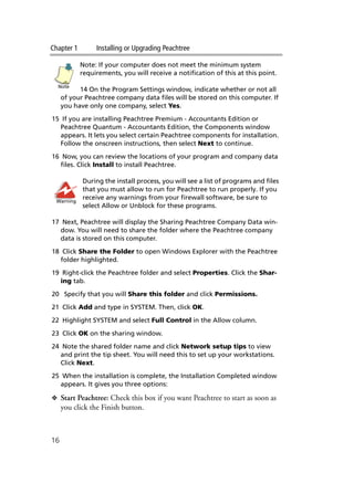 Chapter 1 Installing or Upgrading Peachtree
16
Note: If your computer does not meet the minimum system
requirements, you will receive a notification of this at this point.
14 On the Program Settings window, indicate whether or not all
of your Peachtree company data files will be stored on this computer. If
you have only one company, select Yes.
15 If you are installing Peachtree Premium - Accountants Edition or
Peachtree Quantum - Accountants Edition, the Components window
appears. It lets you select certain Peachtree components for installation.
Follow the onscreen instructions, then select Next to continue.
16 Now, you can review the locations of your program and company data
files. Click Install to install Peachtree.
During the install process, you will see a list of programs and files
that you must allow to run for Peachtree to run properly. If you
receive any warnings from your firewall software, be sure to
select Allow or Unblock for these programs.
17 Next, Peachtree will display the Sharing Peachtree Company Data win-
dow. You will need to share the folder where the Peachtree company
data is stored on this computer.
18 Click Share the Folder to open Windows Explorer with the Peachtree
folder highlighted.
19 Right-click the Peachtree folder and select Properties. Click the Shar-
ing tab.
20 Specify that you will Share this folder and click Permissions.
21 Click Add and type in SYSTEM. Then, click OK.
22 Highlight SYSTEM and select Full Control in the Allow column.
23 Click OK on the sharing window.
24 Note the shared folder name and click Network setup tips to view
and print the tip sheet. You will need this to set up your workstations.
Click Next.
25 When the installation is complete, the Installation Completed window
appears. It gives you three options:
❖ Start Peachtree: Check this box if you want Peachtree to start as soon as
you click the Finish button.
Note
Warning
 