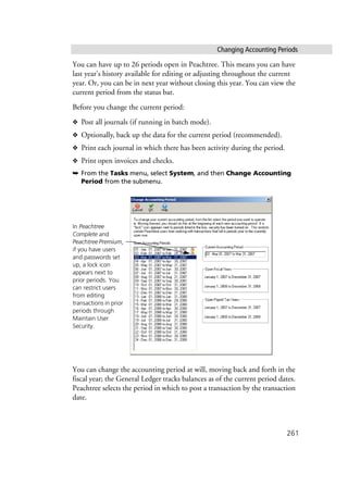Changing Accounting Periods
261
You can have up to 26 periods open in Peachtree. This means you can have
last year’s history available for editing or adjusting throughout the current
year. Or, you can be in next year without closing this year. You can view the
current period from the status bar.
Before you change the current period:
❖ Post all journals (if running in batch mode).
❖ Optionally, back up the data for the current period (recommended).
❖ Print each journal in which there has been activity during the period.
❖ Print open invoices and checks.
➥ From the Tasks menu, select System, and then Change Accounting
Period from the submenu.
You can change the accounting period at will, moving back and forth in the
fiscal year; the General Ledger tracks balances as of the current period dates.
Peachtree selects the period in which to post a transaction by the transaction
date.
In Peachtree
Complete and
Peachtree Premium,
if you have users
and passwords set
up, a lock icon
appears next to
prior periods. You
can restrict users
from editing
transactions in prior
periods through
Maintain User
Security.
 