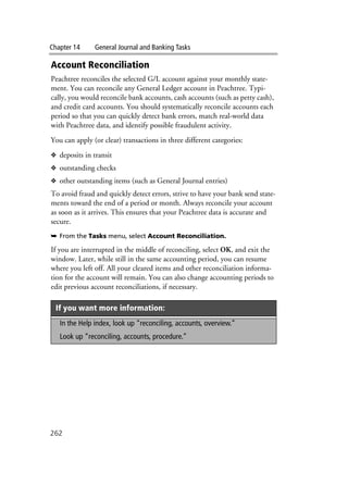 Chapter 14 General Journal and Banking Tasks
262
Account Reconciliation
Peachtree reconciles the selected G/L account against your monthly state-
ment. You can reconcile any General Ledger account in Peachtree. Typi-
cally, you would reconcile bank accounts, cash accounts (such as petty cash),
and credit card accounts. You should systematically reconcile accounts each
period so that you can quickly detect bank errors, match real-world data
with Peachtree data, and identify possible fraudulent activity.
You can apply (or clear) transactions in three different categories:
❖ deposits in transit
❖ outstanding checks
❖ other outstanding items (such as General Journal entries)
To avoid fraud and quickly detect errors, strive to have your bank send state-
ments toward the end of a period or month. Always reconcile your account
as soon as it arrives. This ensures that your Peachtree data is accurate and
secure.
➥ From the Tasks menu, select Account Reconciliation.
.
If you are interrupted in the middle of reconciling, select OK, and exit the
window. Later, while still in the same accounting period, you can resume
where you left off. All your cleared items and other reconciliation informa-
tion for the account will remain. You can also change accounting periods to
edit previous account reconciliations, if necessary.
If you want more information:
In the Help index, look up “reconciling, accounts, overview.”
Look up “reconciling, accounts, procedure.”
 