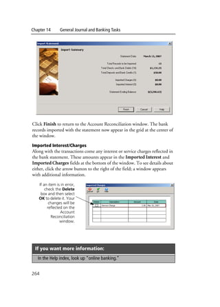 Chapter 14 General Journal and Banking Tasks
264
Click Finish to return to the Account Reconciliation window. The bank
records imported with the statement now appear in the grid at the center of
the window.
Imported Interest/Charges
Along with the transactions come any interest or service charges reflected in
the bank statement. These amounts appear in the Imported Interest and
Imported Charges fields at the bottom of the window. To see details about
either, click the arrow button to the right of the field; a window appears
with additional information.
If you want more information:
In the Help index, look up “online banking.”
If an item is in error,
check the Delete
box and then select
OK to delete it. Your
changes will be
reflected on the
Account
Reconciliation
window.
 