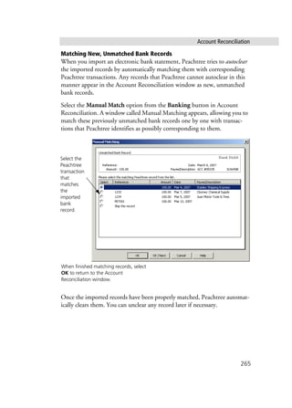 Account Reconciliation
265
Matching New, Unmatched Bank Records
When you import an electronic bank statement, Peachtree tries to autoclear
the imported records by automatically matching them with corresponding
Peachtree transactions. Any records that Peachtree cannot autoclear in this
manner appear in the Account Reconciliation window as new, unmatched
bank records.
Select the Manual Match option from the Banking button in Account
Reconciliation. A window called Manual Matching appears, allowing you to
match these previously unmatched bank records one by one with transac-
tions that Peachtree identifies as possibly corresponding to them.
Once the imported records have been properly matched, Peachtree automat-
ically clears them. You can unclear any record later if necessary.
When finished matching records, select
OK to return to the Account
Reconciliation window.
Select the
Peachtree
transaction
that
matches
the
imported
bank
record.
 