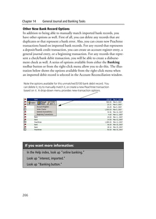 Chapter 14 General Journal and Banking Tasks
266
Other New Bank Record Options
In addition to being able to manually match imported bank records, you
have other options as well. First of all, you can delete any records that are
duplicates or that represent a bank error. Also, you can create new Peachtree
transactions based on imported bank records. For any record that represents
a deposit/bank credit transaction, you can create an account register entry, a
general journal entry, or a beginning transaction. For any records that repre-
sent a check/bank debit transaction, you will be able to create a disburse-
ment check as well. A series of options available from either the Banking
toolbar button or from the right-click menu allow you to do this. The illus-
tration below shows the options available from the right-click menu when
an imported debit record is selected in the Account Reconciliation window.
If you want more information:
In the Help index, look up “online banking.”
Look up “interest, imported.”
Look up “Banking button.”
Note the options available for this unmatched $100 bank debit record. You
can delete it, try to manually match it, or create a new Peachtree transaction
based on it. A drop-down menu provides new-transaction options.
 