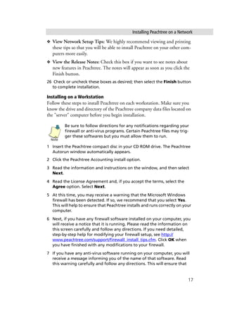 Installing Peachtree on a Network
17
❖ View Network Setup Tips: We highly recommend viewing and printing
these tips so that you will be able to install Peachtree on your other com-
puters more easily.
❖ View the Release Notes: Check this box if you want to see notes about
new features in Peachtree. The notes will appear as soon as you click the
Finish button.
26 Check or uncheck these boxes as desired; then select the Finish button
to complete installation.
Installing on a Workstation
Follow these steps to install Peachtree on each workstation. Make sure you
know the drive and directory of the Peachtree company data files located on
the "server" computer before you begin installation.
Be sure to follow directions for any notifications regarding your
firewall or anti-virus programs. Certain Peachtree files may trig-
ger these softwares but you must allow them to run.
1 Insert the Peachtree compact disc in your CD ROM drive. The Peachtree
Autorun window automatically appears.
2 Click the Peachtree Accounting install option.
3 Read the information and instructions on the window, and then select
Next.
4 Read the License Agreement and, if you accept the terms, select the
Agree option. Select Next.
5 At this time, you may receive a warning that the Microsoft Windows
firewall has been detected. If so, we recommend that you select Yes.
This will help to ensure that Peachtree installs and runs correctly on your
computer.
6 Next, if you have any firewall software installed on your computer, you
will receive a notice that it is running. Please read the information on
this screen carefully and follow any directions. If you need detailed,
step-by-step help for modifying your firewall setup, see http://
www.peachtree.com/support/firewall_install_tips.cfm. Click OK when
you have finished with any modifications to your firewall.
7 If you have any anti-virus software running on your computer, you will
receive a message informing you of the name of that software. Read
this warning carefully and follow any directions. This will ensure that
Note
 