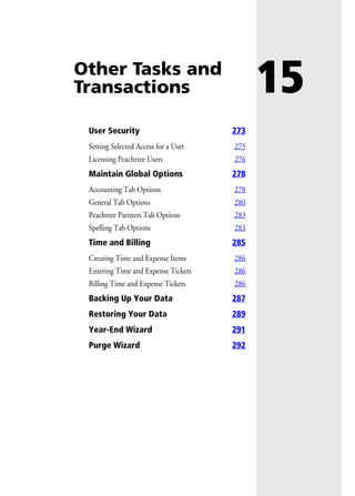 15Other Tasks and
Transactions
User Security 273
Setting Selected Access for a User 275
Licensing Peachtree Users 276
Maintain Global Options 278
Accounting Tab Options 278
General Tab Options 280
Peachtree Partners Tab Options 283
Spelling Tab Options 283
Time and Billing 285
Creating Time and Expense Items 286
Entering Time and Expense Tickets 286
Billing Time and Expense Tickets 286
Backing Up Your Data 287
Restoring Your Data 289
Year-End Wizard 291
Purge Wizard 292
 