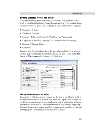 User Security
275
Setting Selected Access for a User
If the administrator grants only selected access to a user, the users access
levels need to be defined in the Selected Access window. This window allows
the administrator to grant access to program areas in the current company:
❖ Customers & Sales
❖ Vendors & Purchase
❖ Inventory & Services (“Items” in Peachtree First Accounting)
❖ Employees & Payroll (“Employees” in Peachtree First Accounting)
❖ Banking & General Ledger
❖ Company
For each area, the drop-down list at the top right-hand side of the window
lets you grant blanket access. For example, you can grant a user either Full
Access or No Access to the Customers & Sales area.
Setting Custom Access for a User
In addition to full or no access, you can use the grid to set different levels of
access for subareas such as maintenance, tasks, and reports. For example, in
the Customers & Sales area, you can choose to give a user limited access to
maintenance areas such as Customer Information or Customer Beginning
Balances. Drop-downs let you set different access levels for different subareas
of the program—for example, Payments/Write Checks.
 