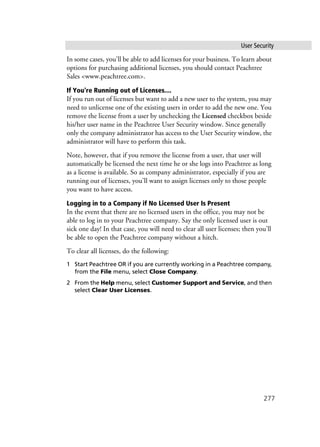 User Security
277
In some cases, you'll be able to add licenses for your business. To learn about
options for purchasing additional licenses, you should contact Peachtree
Sales <www.peachtree.com>.
If You're Running out of Licenses....
If you run out of licenses but want to add a new user to the system, you may
need to unlicense one of the existing users in order to add the new one. You
remove the license from a user by unchecking the Licensed checkbox beside
his/her user name in the Peachtree User Security window. Since generally
only the company administrator has access to the User Security window, the
administrator will have to perform this task.
Note, however, that if you remove the license from a user, that user will
automatically be licensed the next time he or she logs into Peachtree as long
as a license is available. So as company administrator, especially if you are
running out of licenses, you’ll want to assign licenses only to those people
you want to have access.
Logging in to a Company if No Licensed User Is Present
In the event that there are no licensed users in the office, you may not be
able to log in to your Peachtree company. Say the only licensed user is out
sick one day! In that case, you will need to clear all user licenses; then you'll
be able to open the Peachtree company without a hitch.
To clear all licenses, do the following:
1 Start Peachtree OR if you are currently working in a Peachtree company,
from the File menu, select Close Company.
2 From the Help menu, select Customer Support and Service, and then
select Clear User Licenses.
 