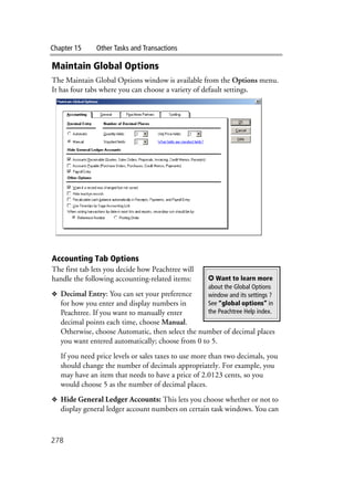 Chapter 15 Other Tasks and Transactions
278
Maintain Global Options
The Maintain Global Options window is available from the Options menu.
It has four tabs where you can choose a variety of default settings.
Accounting Tab Options
The first tab lets you decide how Peachtree will
handle the following accounting-related items:
❖ Decimal Entry: You can set your preference
for how you enter and display numbers in
Peachtree. If you want to manually enter
decimal points each time, choose Manual.
Otherwise, choose Automatic, then select the number of decimal places
you want entered automatically; choose from 0 to 5.
If you need price levels or sales taxes to use more than two decimals, you
should change the number of decimals appropriately. For example, you
may have an item that needs to have a price of 2.0123 cents, so you
would choose 5 as the number of decimal places.
❖ Hide General Ledger Accounts: This lets you choose whether or not to
display general ledger account numbers on certain task windows. You can
✪ Want to learn more
about the Global Options
window and its settings ?
See “global options” in
the Peachtree Help index.
 