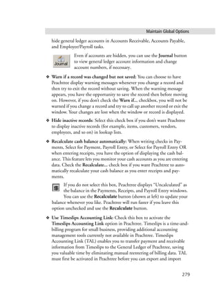 Maintain Global Options
279
hide general ledger accounts in Accounts Receivable, Accounts Payable,
and Employee/Payroll tasks.
Even if accounts are hidden, you can use the Journal button
to view general ledger account information and change
account numbers, if necessary.
❖ Warn if a record was changed but not saved: You can choose to have
Peachtree display warning messages whenever you change a record and
then try to exit the record without saving. When the warning message
appears, you have the opportunity to save the record then before moving
on. However, if you don’t check the Warn if... checkbox, you will not be
warned if you change a record and try to call up another record or exit the
window. Your changes are lost when the window or record is displayed.
❖ Hide inactive records: Select this check box if you don’t want Peachtree
to display inactive records (for example, items, customers, vendors,
employees, and so on) in lookup lists.
❖ Recalculate cash balance automatically: When writing checks in Pay-
ments, Select for Payment, Payroll Entry, or Select for Payroll Entry OR
when entering receipts, you have the option of displaying the cash bal-
ance. This feature lets you monitor your cash accounts as you are entering
data. Check the Recalculate... check box if you want Peachtree to auto-
matically recalculate your cash balance as you enter receipts and pay-
ments.
If you do not select this box, Peachtree displays “Uncalculated” as
the balance in the Payments, Receipts, and Payroll Entry windows.
You can use the Recalculate button (shown at left) to update your
balance whenever you like. Peachtree will run faster if you leave this
option unchecked and use the Recalculate button.
❖ Use Timeslips Accounting Link: Check this box to activate the
Timeslips Accounting Link option in Peachtree. Timeslips is a time-and-
billing program for small business, providing additional accounting
management tools currently not available in Peachtree. Timeslips
Accounting Link (TAL) enables you to transfer payment and receivable
information from Timeslips to the General Ledger of Peachtree, saving
you valuable time by eliminating manual reentering of billing data. TAL
must first be activated in Peachtree before you can export and import
 