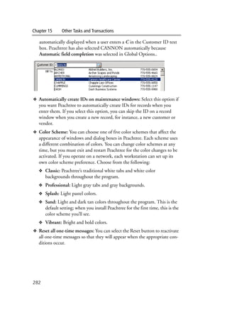 Chapter 15 Other Tasks and Transactions
282
automatically displayed when a user enters a C in the Customer ID text
box. Peachtree has also selected CANNON automatically because
Automatic field completion was selected in Global Options..
❖ Automatically create IDs on maintenance windows: Select this option if
you want Peachtree to automatically create IDs for records when you
enter them. If you select this option, you can skip the ID on a record
window when you create a new record, for instance, a new customer or
vendor.
❖ Color Scheme: You can choose one of five color schemes that affect the
appearance of windows and dialog boxes in Peachtree. Each scheme uses
a different combination of colors. You can change color schemes at any
time, but you must exit and restart Peachtree for the color changes to be
activated. If you operate on a network, each workstation can set up its
own color scheme preference. Choose from the following:
❖ Classic: Peachtree’s traditional white tabs and white color
backgrounds throughout the program.
❖ Professional: Light gray tabs and gray backgrounds.
❖ Splash: Light pastel colors.
❖ Sand: Light and dark tan colors throughout the program. This is the
default setting; when you install Peachtree for the first time, this is the
color scheme you’ll see.
❖ Vibrant: Bright and bold colors.
❖ Reset all one-time messages: You can select the Reset button to reactivate
all one-time messages so that they will appear when the appropriate con-
ditions occur.
 