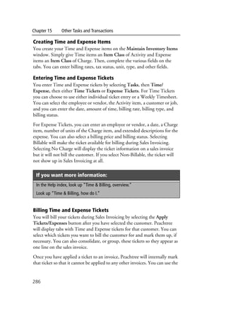 Chapter 15 Other Tasks and Transactions
286
Creating Time and Expense Items
You create your Time and Expense items on the Maintain Inventory Items
window. Simply give Time items an Item Class of Activity and Expense
items an Item Class of Charge. Then, complete the various fields on the
tabs. You can enter billing rates, tax status, unit, type, and other fields.
Entering Time and Expense Tickets
You enter Time and Expense tickets by selecting Tasks, then Time/
Expense, then either Time Tickets or Expense Tickets. For Time Tickets
you can choose to use either individual ticket entry or a Weekly Timesheet.
You can select the employee or vendor, the Activity item, a customer or job,
and you can enter the date, amount of time, billing rate, billing type, and
billing status.
For Expense Tickets, you can enter an employee or vendor, a date, a Charge
item, number of units of the Charge item, and extended descriptions for the
expense. You can also select a billing price and billing status. Selecting
Billable will make the ticket available for billing during Sales Invoicing.
Selecting No Charge will display the ticket information on a sales invoice
but it will not bill the customer. If you select Non-Billable, the ticket will
not show up in Sales Invoicing at all.
Billing Time and Expense Tickets
You will bill your tickets during Sales Invoicing by selecting the Apply
Tickets/Expenses button after you have selected the customer. Peachtree
will display tabs with Time and Expense tickets for that customer. You can
select which tickets you want to bill the customer for and mark them up, if
necessary. You can also consolidate, or group, these tickets so they appear as
one line on the sales invoice.
Once you have applied a ticket to an invoice, Peachtree will internally mark
that ticket so that it cannot be applied to any other invoices. You can use the
If you want more information:
In the Help index, look up “Time & Billing, overview.”
Look up “Time & Billing, how do I.”
 