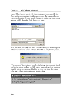 Chapter 15 Other Tasks and Transactions
288
name. Otherwise, you run the risk of overwriting one company with data
from another company data should you ever restore that backup. Also, we
recommend that the file name include the date the backup was made so that
you can quickly determine if it is the one you want.
Next, Peachtree will notify you of the amount of data space the backup will
take or the number of disks it will need. Click OK to complete the process.
The amount of time it takes to complete the backup depends on the size of
the backup and the medium to which you are backing it up. If the company
data file is large, we recommend backing up at the end of the day so that
other users will not need to access the company data.
If you want more information:
In the Help index, look up “backing up, company data, overview.”
Look up “backing up, company data.”
 