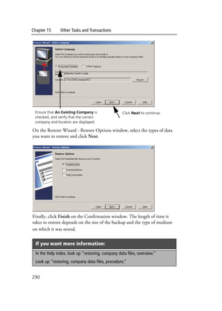 Chapter 15 Other Tasks and Transactions
290
On the Restore Wizard - Restore Options window, select the types of data
you want to restore and click Next.
Finally, click Finish on the Confirmation window. The length of time it
takes to restore depends on the size of the backup and the type of medium
on which it was stored.
If you want more information:
In the Help index, look up “restoring, company data files, overview.”
Look up “restoring, company data files, procedure.”
Ensure that An Existing Company is
checked, and verify that the correct
company and location are displayed.
Click Next to continue.
 
