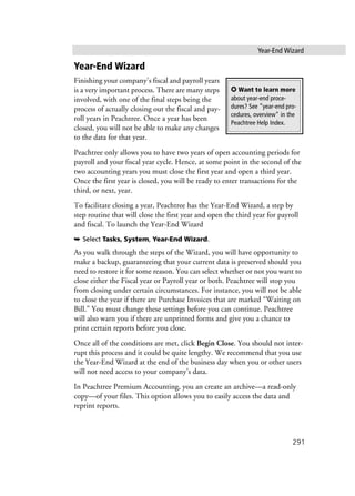 Year-End Wizard
291
Year-End Wizard
Finishing your company’s fiscal and payroll years
is a very important process. There are many steps
involved, with one of the final steps being the
process of actually closing out the fiscal and pay-
roll years in Peachtree. Once a year has been
closed, you will not be able to make any changes
to the data for that year.
Peachtree only allows you to have two years of open accounting periods for
payroll and your fiscal year cycle. Hence, at some point in the second of the
two accounting years you must close the first year and open a third year.
Once the first year is closed, you will be ready to enter transactions for the
third, or next, year.
To facilitate closing a year, Peachtree has the Year-End Wizard, a step by
step routine that will close the first year and open the third year for payroll
and fiscal. To launch the Year-End Wizard
➥ Select Tasks, System, Year-End Wizard.
As you walk through the steps of the Wizard, you will have opportunity to
make a backup, guaranteeing that your current data is preserved should you
need to restore it for some reason. You can select whether or not you want to
close either the Fiscal year or Payroll year or both. Peachtree will stop you
from closing under certain circumstances. For instance, you will not be able
to close the year if there are Purchase Invoices that are marked “Waiting on
Bill.” You must change these settings before you can continue. Peachtree
will also warn you if there are unprinted forms and give you a chance to
print certain reports before you close.
Once all of the conditions are met, click Begin Close. You should not inter-
rupt this process and it could be quite lengthy. We recommend that you use
the Year-End Wizard at the end of the business day when you or other users
will not need access to your company’s data.
In Peachtree Premium Accounting, you an create an archive—a read-only
copy—of your files. This option allows you to easily access the data and
reprint reports.
✪ Want to learn more
about year-end proce-
dures? See ”year-end pro-
cedures, overview” in the
Peachtree Help Index.
 