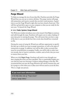 Chapter 15 Other Tasks and Transactions
292
Purge Wizard
To help you manage the size of your data files, Peachtree provides the Purge
Wizard that you can use to remove old data. The purge routine will purge
old transactions and inactive records that you don’t need anymore. A good
time to use the Purge Wizard is right after you have closed a fiscal year. This
will free up hard drive space on your computer so that you are ready for the
new year. To launch the Purge Wizard
➥ Select Tasks, System, Purge Wizard.
The Welcome window introduces you to the wizard. Click Next to continue
and walk through the steps. Peachtree will require you to make a backup of
your data prior to starting the purge. This will ensure that you have a copy
of the data in case you decide later that certain data should have remained
on file.
During the course of using the Wizard you will have opportunity to specify
the date up to which you want to purge transactions, as well as the types of
transactions to purge. In addition, you will be able to select accounts that
must be reconciled prior to purging. Finally, you will be able to select inac-
tive records, that is, inactive customers, vendors, and so forth, that you want
to remove from your lists.
When you click Begin Purge, Peachtree will work its way through your
data, purging the items you have specified. This is a potentially lengthy pro-
cess and you must not interrupt it without risking damage to the data. We
recommend that you start the Purge Wizard at the end of a business day and
let it purge at a time when you or other users will not need to access the data.
This is a single user process.
If you want more information:
In the Help index, look up “Purge wizard.”
Look up “purge criteria.”
 