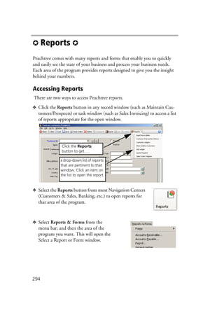 294
✪ Reports ✪
Peachtree comes with many reports and forms that enable you to quickly
and easily see the state of your business and process your business needs.
Each area of the program provides reports designed to give you the insight
behind your numbers.
Accessing Reports
There are two ways to access Peachtree reports.
❖ Click the Reports button in any record window (such as Maintain Cus-
tomers/Prospects) or task window (such as Sales Invoicing) to access a list
of reports appropriate for the open window.
❖ Select the Reports button from most Navigation Centers
(Customers & Sales, Banking, etc.) to open reports for
that area of the program.
❖ Select Reports & Forms from the
menu bar; and then the area of the
program you want. This will open the
Select a Report or Form window.
a drop-down list of reports
that are pertinent to that
window. Click an item on
the list to open the report.
Click the Reports
button to get. . .
 