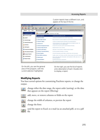 Accessing Reports
295
Modifying Reports
You have several options for customizing Peachtree reports, to change the
output.
change either the date range, the report order (sorting), or the data
that appears on the report (filtering)
add, move, or remove columns or fields on the report
change the width of columns, or preview the report
change the fonts
send the report to Excel, to e-mail (as an attached pdf), or to a pdf
file
On the left, you see the general
area of the program, with the
current selection highlighted.
On the right, you see the list of reports
and a description of each. Double-click
to display a report.
Custom reports have a different icon, and
appear at the top of the list.
 