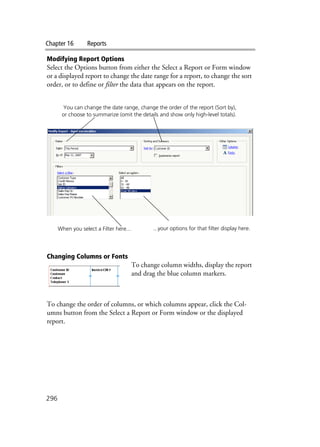 Chapter 16 Reports
296
Modifying Report Options
Select the Options button from either the Select a Report or Form window
or a displayed report to change the date range for a report, to change the sort
order, or to define or filter the data that appears on the report.
Changing Columns or Fonts
To change column widths, display the report
and drag the blue column markers.
To change the order of columns, or which columns appear, click the Col-
umns button from the Select a Report or Form window or the displayed
report.
When you select a Filter here... ...your options for that filter display here.
You can change the date range, change the order of the report (Sort by),
or choose to summarize (omit the details and show only high-level totals).
 