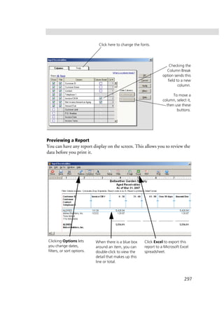297
Previewing a Report
You can have any report display on the screen. This allows you to review the
data before you print it.
Checking the
Column Break
option sends this
field to a new
column.
To move a
column, select it,
then use these
buttons.
Click here to change the fonts.
Clicking Options lets
you change dates,
filters, or sort options.
When there is a blue box
around an item, you can
double-click to view the
detail that makes up this
line or total.
Click Excel to export this
report to a Microsoft Excel
spreadsheet.
 