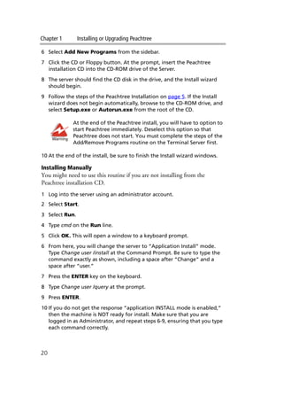 Chapter 1 Installing or Upgrading Peachtree
20
6 Select Add New Programs from the sidebar.
7 Click the CD or Floppy button. At the prompt, insert the Peachtree
installation CD into the CD-ROM drive of the Server.
8 The server should find the CD disk in the drive, and the Install wizard
should begin.
9 Follow the steps of the Peachtree Installation on page 5. If the Install
wizard does not begin automatically, browse to the CD-ROM drive, and
select Setup.exe or Autorun.exe from the root of the CD.
At the end of the Peachtree install, you will have to option to
start Peachtree immediately. Deselect this option so that
Peachtree does not start. You must complete the steps of the
Add/Remove Programs routine on the Terminal Server first.
10 At the end of the install, be sure to finish the Install wizard windows.
Installing Manually
You might need to use this routine if you are not installing from the
Peachtree installation CD.
1 Log into the server using an administrator account.
2 Select Start.
3 Select Run.
4 Type cmd on the Run line.
5 Click OK. This will open a window to a keyboard prompt.
6 From here, you will change the server to “Application Install” mode.
Type Change user /install at the Command Prompt. Be sure to type the
command exactly as shown, including a space after “Change” and a
space after “user.”
7 Press the ENTER key on the keyboard.
8 Type Change user /query at the prompt.
9 Press ENTER.
10 If you do not get the response “application INSTALL mode is enabled,”
then the machine is NOT ready for install. Make sure that you are
logged in as Administrator, and repeat steps 6-9, ensuring that you type
each command correctly.
Warning
 