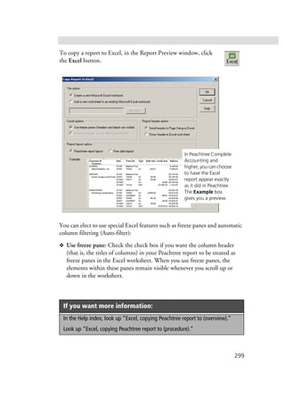 299
To copy a report to Excel, in the Report Preview window, click
the Excel button.
You can elect to use special Excel features such as freeze panes and automatic
column filtering (Auto-filter):
❖ Use freeze pane: Check the check box if you want the column header
(that is, the titles of columns) in your Peachtree report to be treated as
freeze panes in the Excel worksheet. When you use freeze panes, the
elements within these panes remain visible whenever you scroll up or
down in the worksheet.
If you want more information:
In the Help index, look up “Excel, copying Peachtree report to (overview).”
Look up “Excel, copying Peachtree report to (procedure).”
In Peachtree Complete
Accounting and
higher, you can choose
to have the Excel
report appear exactly
as it did in Peachtree.
The Example box
gives you a preview.
 