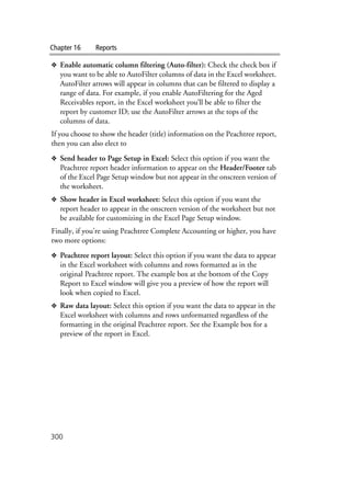 Chapter 16 Reports
300
❖ Enable automatic column filtering (Auto-filter): Check the check box if
you want to be able to AutoFilter columns of data in the Excel worksheet.
AutoFilter arrows will appear in columns that can be filtered to display a
range of data. For example, if you enable AutoFiltering for the Aged
Receivables report, in the Excel worksheet you’ll be able to filter the
report by customer ID; use the AutoFilter arrows at the tops of the
columns of data.
If you choose to show the header (title) information on the Peachtree report,
then you can also elect to
❖ Send header to Page Setup in Excel: Select this option if you want the
Peachtree report header information to appear on the Header/Footer tab
of the Excel Page Setup window but not appear in the onscreen version of
the worksheet.
❖ Show header in Excel worksheet: Select this option if you want the
report header to appear in the onscreen version of the worksheet but not
be available for customizing in the Excel Page Setup window.
Finally, if you’re using Peachtree Complete Accounting or higher, you have
two more options:
❖ Peachtree report layout: Select this option if you want the data to appear
in the Excel worksheet with columns and rows formatted as in the
original Peachtree report. The example box at the bottom of the Copy
Report to Excel window will give you a preview of how the report will
look when copied to Excel.
❖ Raw data layout: Select this option if you want the data to appear in the
Excel worksheet with columns and rows unformatted regardless of the
formatting in the original Peachtree report. See the Example box for a
preview of the report in Excel.
 