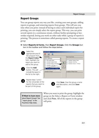 Report Groups
301
Report Groups
You can group reports any way you like, creating your own groups, adding
reports to groups, and removing reports from groups. This will save you
time when you print: instead of having to select each individual report for
printing, you can simply select the report group. This way, you can print
several reports in a continuous stream, without further prompting or key-
strokes required, letting you work on other tasks while a group of reports is
printing. The process is sometimes called queuing reports. To create a report
group
➥ Select Reports & Forms, then Report Groups. Click the Groups but-
ton in the toolbar and follow the steps below.
When you want to print the group, highlight the
group on the Select a Report or Form window
and click Print. All of the reports in the group
will print.
Select the
appropriate area of
the program from
the Report Index
field. Highlight the
report you want to
add to the group.
Click the Add
button. This will
include the report in
the list to the right.
Repeat steps 1 and 2
for the remainder of the
reports that you want to
be part of the group.
Click Save. Give the group a name
and description, and click Save
again.
✪ Want to learn more
about Report Groups? See
”report group” in the
Peachtree Help Index.
 