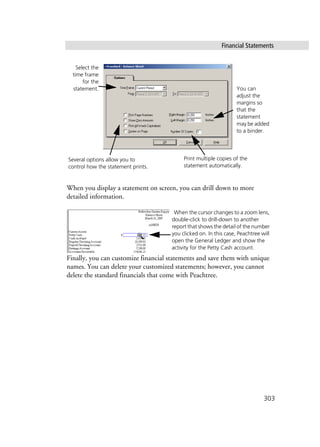Financial Statements
303
When you display a statement on screen, you can drill down to more
detailed information.
Finally, you can customize financial statements and save them with unique
names. You can delete your customized statements; however, you cannot
delete the standard financials that come with Peachtree.
Select the
time frame
for the
statement.
Several options allow you to
control how the statement prints.
You can
adjust the
margins so
that the
statement
may be added
to a binder.
Print multiple copies of the
statement automatically.
When the cursor changes to a zoom lens,
double-click to drill-down to another
report that shows the detail of the number
you clicked on. In this case, Peachtree will
open the General Ledger and show the
activity for the Petty Cash account.
 