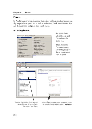 Chapter 16 Reports
304
Forms
In Peachtree, a form is a document that prints within a standard layout, usu-
ally on preprinted paper stock, such as an invoice, check, or statement. You
can design a form and print it on blank paper.
Accessing Forms
To access forms,
select Reports and
Forms from the
menu bar.
Then, from the
Forms submenu,
select the group of
forms you want to
view or print.
You can change the form type, or
general group of forms, here.
Then select your form.
Click here to preview, print, or e-mail forms.
To custom design a form, click Customize.
 