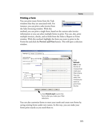 Forms
305
Printing a Form
You can print many forms from the Task
windows that they are associated with. For
instance, you can print a sales invoice from
the Sales Invoicing window. With this
method, you can print a single form, based on the current sales invoice
information or you can select multiple forms to print. You can, also, print
multiple invoices, checks, and so forth from the Select a Report or Form
window. With this method, highlight the form you want to print in the
Forms list and click the Preview and Print button. This will open a selection
window.
You can also customize forms to meet your needs and create new forms by
saving existing forms under new names. In this way, you can make your
forms print exactly as you need them to.
Click
Refresh
List to see
the list of
invoicesthat
meet your
filtercriteria.
You can
select the
invoices you
want to
print from
the list.
Click Print/E-mail to print the
forms after you make your filter
selections.
 