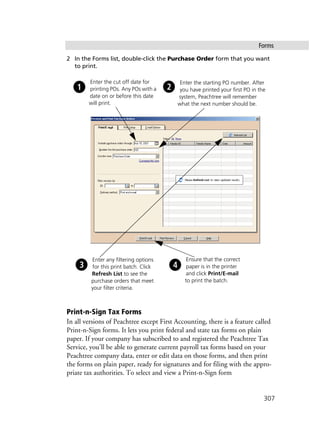 Forms
307
2 In the Forms list, double-click the Purchase Order form that you want
to print.
Print-n-Sign Tax Forms
In all versions of Peachtree except First Accounting, there is a feature called
Print-n-Sign forms. It lets you print federal and state tax forms on plain
paper. If your company has subscribed to and registered the Peachtree Tax
Service, you'll be able to generate current payroll tax forms based on your
Peachtree company data, enter or edit data on those forms, and then print
the forms on plain paper, ready for signatures and for filing with the appro-
priate tax authorities. To select and view a Print-n-Sign form
Enter the cut off date for
printing POs. Any POs with a
date on or before this date
will print.
Enter any filtering options
for this print batch. Click
Refresh List to see the
purchase orders that meet
your filter criteria.
Ensure that the correct
paper is in the printer
and click Print/E-mail
to print the batch.
Enter the starting PO number. After
you have printed your first PO in the
system, Peachtree will remember
what the next number should be.
 