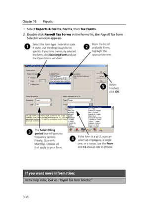 Chapter 16 Reports
308
1 Select Reports & Forms, Forms, then Tax Forms.
2 Double-click Payroll Tax Forms in the Forms list; the Payroll Tax Form
Selector window appears.
If you want more information:
In the Help index, look up “Payroll Tax Form Selector.”
Select the form type: federal or state.
If state, use the drop-down list to
specify. If you have previously selected
the form, click Existing Form and use
the Open Forms window.
From the list of
available forms,
highlight the
appropriate one.
The Select filing
period box will give you
frequency options
(Yearly, Quarterly,
Monthly). Choose all
that apply to your form.
If the form is a W-2, you can
select all employees, a single
one, or a range; use the From
and To lookup lists to choose.
When
finished,
click OK.
 