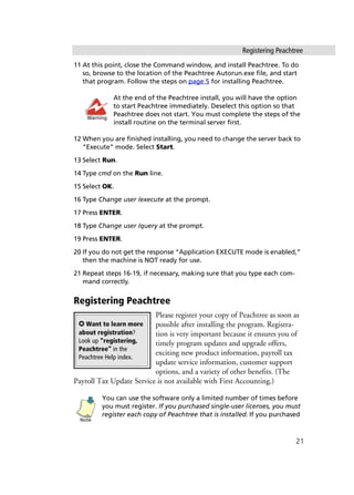 Registering Peachtree
21
11 At this point, close the Command window, and install Peachtree. To do
so, browse to the location of the Peachtree Autorun.exe file, and start
that program. Follow the steps on page 5 for installing Peachtree.
At the end of the Peachtree install, you will have the option
to start Peachtree immediately. Deselect this option so that
Peachtree does not start. You must complete the steps of the
install routine on the terminal server first.
12 When you are finished installing, you need to change the server back to
“Execute” mode. Select Start.
13 Select Run.
14 Type cmd on the Run line.
15 Select OK.
16 Type Change user /execute at the prompt.
17 Press ENTER.
18 Type Change user /query at the prompt.
19 Press ENTER.
20 If you do not get the response “Application EXECUTE mode is enabled,”
then the machine is NOT ready for use.
21 Repeat steps 16-19, if necessary, making sure that you type each com-
mand correctly.
Registering Peachtree
Please register your copy of Peachtree as soon as
possible after installing the program. Registra-
tion is very important because it ensures you of
timely program updates and upgrade offers,
exciting new product information, payroll tax
update service information, customer support
options, and a variety of other benefits. (The
Payroll Tax Update Service is not available with First Accounting.)
You can use the software only a limited number of times before
you must register. If you purchased single-user licenses, you must
register each copy of Peachtree that is installed. If you purchased
Warning
✪ Want to learn more
about registration?
Look up “registering,
Peachtree” in the
Peachtree Help index.
Note
 