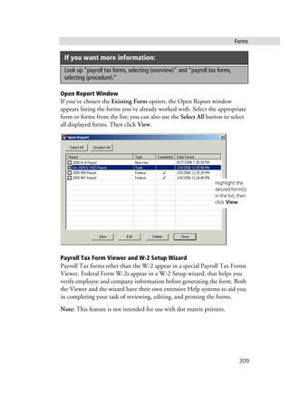 Forms
309
Open Report Window
If you’ve chosen the Existing Form option, the Open Report window
appears listing the forms you’ve already worked with. Select the appropriate
form or forms from the list; you can also use the Select All button to select
all displayed forms. Then click View.
Payroll Tax Form Viewer and W-2 Setup Wizard
Payroll Tax forms other than the W-2 appear in a special Payroll Tax Forms
Viewer. Federal Form W-2s appear in a W-2 Setup wizard, that helps you
verify employee and company information before generating the form. Both
the Viewer and the wizard have their own extensive Help systems to aid you
in completing your task of reviewing, editing, and printing the forms.
Note: This feature is not intended for use with dot matrix printers.
Look up “payroll tax forms, selecting (overview)” and “payroll tax forms,
selecting (procedure).”
If you want more information:
Highlight the
desiredform(s)
in the list; then
click View.
 
