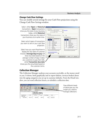 Business Analysis
311
Change Cash Flow Settings
You can modify several settings for your Cash Flow projections using the
Change Cash Flow Settings window.
Collection Manager
The Collection Manager analyzes your accounts receivable, or the money owed
to you. It shows, both graphically and in report fashion, invoices broken down
into the aging categories you set up in customer defaults. From the Detail win-
dow, you can send collection letters, or schedule a collection date.
Select either Open or Historical
transactions. Open transactions
show you the state of your business
today, while Historical
transactions show you the state of
your business at an earlier time.
Select which types of transactions
you want to see on your cash flow
projection.
Select how you want Peachtree to
display the due date of customer
invoices: Average days to pay will
show due date based on the
average number of days it takes
you customers to pay their bills,
while Transaction due date
shows you the actual date based on
the customer terms.
Thee different levels
of detail give you the
insight you need to
manage collections.
 