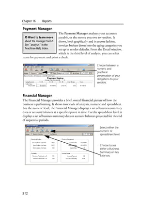 Chapter 16 Reports
312
Payment Manager
The Payment Manager analyzes your accounts
payable, or the money you owe to vendors. It
shows, both graphically and in report fashion,
invoices broken down into the aging categories you
set up in vendor defaults. From the Detail window,
which is the third level of analysis, you can select
items for payment and print a check.
Financial Manager
The Financial Manager provides a brief, overall financial picture of how the
business is performing. It shows two levels of analysis, numeric and spreadsheet.
For the numeric level, the Financial Manager displays a set of business summary
data or account balances at a specified point in time. For the spreadsheet level, it
displays a set of business summary data or account balances projected for the end
of sequential periods.
✪ Want to learn more
about the manager tools?
See ”analysis” in the
Peachtree Help Index.
Choose between a
numeric and
graphical
presentation of your
obligations to your
vendors.
Select either the
numeric or
spreadsheet level.
Choose to see
either a Business
Summary or Key
Balances.
 