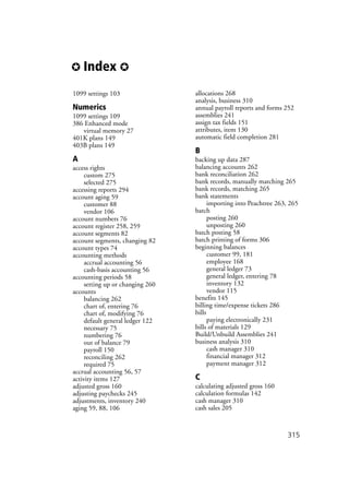 ✪ Index ✪
315
1099 settings 103
Numerics
1099 settings 109
386 Enhanced mode
virtual memory 27
401K plans 149
403B plans 149
A
access rights
custom 275
selected 275
accessing reports 294
account aging 59
customer 88
vendor 106
account numbers 76
account register 258, 259
account segments 82
account segments, changing 82
account types 74
accounting methods
accrual accounting 56
cash-basis accounting 56
accounting periods 58
setting up or changing 260
accounts
balancing 262
chart of, entering 76
chart of, modifying 76
default general ledger 122
necessary 75
numbering 76
out of balance 79
payroll 150
reconciling 262
required 75
accrual accounting 56, 57
activity items 127
adjusted gross 160
adjusting paychecks 245
adjustments, inventory 240
aging 59, 88, 106
allocations 268
analysis, business 310
annual payroll reports and forms 252
assemblies 241
assign tax fields 151
attributes, item 130
automatic field completion 281
B
backing up data 287
balancing accounts 262
bank reconciliation 262
bank records, manually matching 265
bank records, matching 265
bank statements
importing into Peachtree 263, 265
batch
posting 260
unposting 260
batch posting 58
batch printing of forms 306
beginning balances
customer 99, 181
employee 168
general ledger 73
general ledger, entering 78
inventory 132
vendor 115
benefits 145
billing time/expense tickets 286
bills
paying electronically 231
bills of materials 129
Build/Unbuild Assemblies 241
business analysis 310
cash manager 310
financial manager 312
payment manager 312
C
calculating adjusted gross 160
calculation formulas 142
cash manager 310
cash sales 205
 