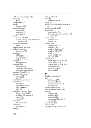 316
cash-basis accounting 56, 57
changing
prices 133
charge items 127
charges
imported 264
chart of accounts
entering 76
modifying 76
setting up 63
checks
vendor 228, 229
vendor, printing from the Reports
window 228
client/server network
about 7
closing payroll year 253
collection manager
description 311
companies
adding new 56
consolidating 65
logging in to 277
company
adding new 60
company data
converting 29
converting overview 28
converting procedure 28
company fields 161, 167
company information
entering 62
payroll 144
consolidating companies 65
conversion
DacEasy 29
One-WritePlus 29
QuickBooks 29
Quicken 29
converting company data
before you begin 28
installing the upgrade 28
reports 26
starting 29
cost codes
definition 175
cost types
definition 177
costing 122
costing, jobs 179
creating
companies 56, 60
credit 99
Credit Card Information window 207,
208
credit card readers 208
credit cards
entering sales 206
processing transactions with a card
reader 208
credit memos
customer 210
vendor 234
custom fields
customer 88, 178
customers 108
employee defaults 157
employee labels 157
employees 164
inventory 124, 128
job labels 179
customers 86
beginning balances 99, 181
credit memos 210
custom fields 88, 108, 178
maintaining 96
payment terms 87
payments 202
D
DacEasy conversion 29
data
backing up 287
converting 28, 29
converting overview 28
restoring 289
decimal entry options 278
default information 86, 104
defaults
customer 86
employee 156
inventory 121
statement and invoice 90
vendor 104
dental plans 148
deposits 209
description only item type 127
 