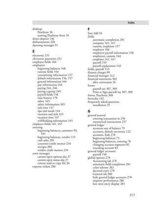 317
Index
desktop
Peachtree 36
starting Peachtree from 35
direct deposit 140
disbursements 228
dunning messages 91
E
electronic 231
electronic payments 231
employee fields 166
employees
beginning balances 168
custom fields 164
customizing information 157
default information 156, 157
general information 164
pay information 164
paying 244, 246
paying a group 249
payroll fields 158
raise history 170
salary 165
salary information 165
sick time 147
tips and meals 144
vacation and sick 165
vacation time 147
withholding information 165
employer fields 161, 167
entering
beginning balances, customer 99,
181
beginning balances, vendor 115
cash sales 205
customer credit memos 210
receipts 202
vendor credit memos 234
error messages
cannot open options.dat 27
cannot open status.dat 27
cannot read or copy file 26
expense tickets 286
F
Fast Add 45
fields
automatic completion 281
company 161, 167
custom, employee 157
employee 166
employee payroll information 158
employees, custom 164
employer 161, 167
payroll 159
payroll explanation 142
fields, payroll 153
finance charges 89
financial manager 312
financial statements 302
after conversion 26
forms
payroll tax 307, 309
Print-n-Sign payroll tax 307, 309
forms, Peachtree 304
formulas 142
frequently asked questions
installation 25
G
general journal
entering transaction in 256
memorized transactions 257
general ledger
accounts out of balance 79
accounts, default inventory 122
accounts, hide 278
beginning balances 73
beginning balances, entering 78
changing account segments 82
rounding account 82
general ledger accounts
payroll 150
global options 278
Accounting tab 278
automatic field completion 281
color scheme 282
decimal entry 278
General tab 280
hide general ledger accounts 278
improve performance 280
line item entry display 281
 