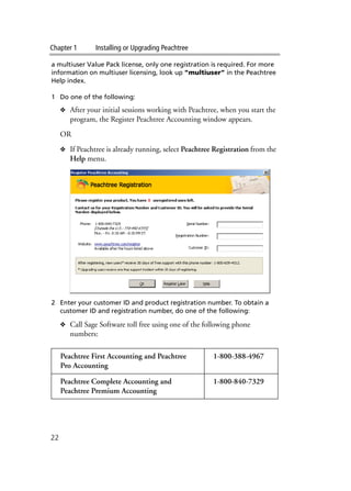 Chapter 1 Installing or Upgrading Peachtree
22
a multiuser Value Pack license, only one registration is required. For more
information on multiuser licensing, look up “multiuser” in the Peachtree
Help index.
1 Do one of the following:
❖ After your initial sessions working with Peachtree, when you start the
program, the Register Peachtree Accounting window appears.
OR
❖ If Peachtree is already running, select Peachtree Registration from the
Help menu.
2 Enter your customer ID and product registration number. To obtain a
customer ID and registration number, do one of the following:
❖ Call Sage Software toll free using one of the following phone
numbers:
Peachtree First Accounting and Peachtree
Pro Accounting
1-800-388-4967
Peachtree Complete Accounting and
Peachtree Premium Accounting
1-800-840-7329
 