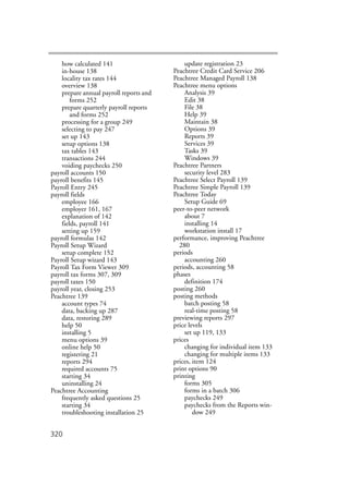 320
how calculated 141
in-house 138
locality tax rates 144
overview 138
prepare annual payroll reports and
forms 252
prepare quarterly payroll reports
and forms 252
processing for a group 249
selecting to pay 247
set up 143
setup options 138
tax tables 143
transactions 244
voiding paychecks 250
payroll accounts 150
payroll benefits 145
Payroll Entry 245
payroll fields
employee 166
employer 161, 167
explanation of 142
fields, payroll 141
setting up 159
payroll formulas 142
Payroll Setup Wizard
setup complete 152
Payroll Setup wizard 143
Payroll Tax Form Viewer 309
payroll tax forms 307, 309
payroll taxes 150
payroll year, closing 253
Peachtree 139
account types 74
data, backing up 287
data, restoring 289
help 50
installing 5
menu options 39
online help 50
registering 21
reports 294
required accounts 75
starting 34
uninstalling 24
Peachtree Accounting
frequently asked questions 25
starting 34
troubleshooting installation 25
update registration 23
Peachtree Credit Card Service 206
Peachtree Managed Payroll 138
Peachtree menu options
Analysis 39
Edit 38
File 38
Help 39
Maintain 38
Options 39
Reports 39
Services 39
Tasks 39
Windows 39
Peachtree Partners
security level 283
Peachtree Select Payroll 139
Peachtree Simple Payroll 139
Peachtree Today
Setup Guide 69
peer-to-peer network
about 7
installing 14
workstation install 17
performance, improving Peachtree
280
periods
accounting 260
periods, accounting 58
phases
definition 174
posting 260
posting methods
batch posting 58
real-time posting 58
previewing reports 297
price levels
set up 119, 133
prices
changing for individual item 133
changing for multiple items 133
prices, item 124
print options 90
printing
forms 305
forms in a batch 306
paychecks 249
paychecks from the Reports win-
dow 249
 