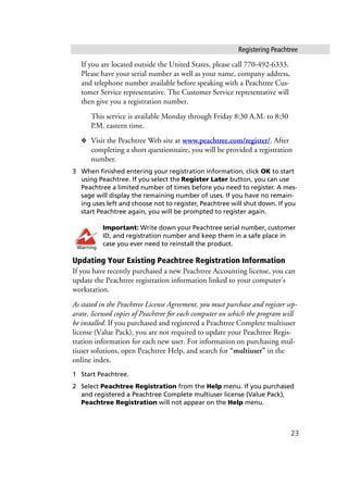 Registering Peachtree
23
If you are located outside the United States, please call 770-492-6333.
Please have your serial number as well as your name, company address,
and telephone number available before speaking with a Peachtree Cus-
tomer Service representative. The Customer Service representative will
then give you a registration number.
This service is available Monday through Friday 8:30 A.M. to 8:30
P.M. eastern time.
❖ Visit the Peachtree Web site at www.peachtree.com/register/. After
completing a short questionnaire, you will be provided a registration
number.
3 When finished entering your registration information, click OK to start
using Peachtree. If you select the Register Later button, you can use
Peachtree a limited number of times before you need to register. A mes-
sage will display the remaining number of uses. If you have no remain-
ing uses left and choose not to register, Peachtree will shut down. If you
start Peachtree again, you will be prompted to register again.
Important: Write down your Peachtree serial number, customer
ID, and registration number and keep them in a safe place in
case you ever need to reinstall the product.
Updating Your Existing Peachtree Registration Information
If you have recently purchased a new Peachtree Accounting license, you can
update the Peachtree registration information linked to your computer’s
workstation.
As stated in the Peachtree License Agreement, you must purchase and register sep-
arate, licensed copies of Peachtree for each computer on which the program will
be installed. If you purchased and registered a Peachtree Complete multiuser
license (Value Pack), you are not required to update your Peachtree Regis-
tration information for each new user. For information on purchasing mul-
tiuser solutions, open Peachtree Help, and search for “multiuser” in the
online index.
1 Start Peachtree.
2 Select Peachtree Registration from the Help menu. If you purchased
and registered a Peachtree Complete multiuser license (Value Pack),
Peachtree Registration will not appear on the Help menu.
Warning
 