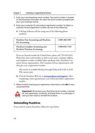 Chapter 1 Installing or Upgrading Peachtree
24
3 Enter your new Peachtree serial number. Your serial number is located
on the Peachtree CD holder. Or, enter the serial number provided with
your new multiuser license.
4 Enter your customer ID and product registration number. To obtain a
customer ID and registration number, do one of the following:
❖ Call Sage Software toll free using one of the following phone
numbers:
If you are located outside the United States, please call 770-492-6333.
Please have your serial number as well as your name, company address,
and telephone number available before speaking with a Peachtree Cus-
tomer Service representative. The Customer Service representative will
then give you a registration number.
This service is available Monday through Friday 8:30 A.M. to 8:30
P.M. eastern time.
❖ Visit the Peachtree Web site at www.peachtree.com/register/. After
completing a short questionnaire, you will be provided a registration
number.
5 When finished entering your registration information, click OK to start
using Peachtree.
Important: Write down your Peachtree serial number, customer
ID, and registration number(s); and keep them in a safe place in
case you ever need to reinstall the product.
Uninstalling Peachtree
If you need to remove Peachtree, follow the steps below.
Peachtree First Accounting and Peachtree
Pro Accounting
1-800-388-4967
Peachtree Complete Accounting and
Peachtree Premium Accounting
1-800-840-7329
Warning
 