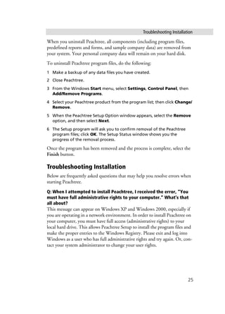 Troubleshooting Installation
25
When you uninstall Peachtree, all components (including program files,
predefined reports and forms, and sample company data) are removed from
your system. Your personal company data will remain on your hard disk.
To uninstall Peachtree program files, do the following:
1 Make a backup of any data files you have created.
2 Close Peachtree.
3 From the Windows Start menu, select Settings, Control Panel, then
Add/Remove Programs.
4 Select your Peachtree product from the program list; then click Change/
Remove.
5 When the Peachtree Setup Option window appears, select the Remove
option, and then select Next.
6 The Setup program will ask you to confirm removal of the Peachtree
program files; click OK. The Setup Status window shows you the
progress of the removal process.
Once the program has been removed and the process is complete, select the
Finish button.
Troubleshooting Installation
Below are frequently asked questions that may help you resolve errors when
starting Peachtree.
Q: When I attempted to install Peachtree, I received the error, “You
must have full administrative rights to your computer.” What’s that
all about?
This message can appear on Windows XP and Windows 2000, especially if
you are operating in a network environment. In order to install Peachtree on
your computer, you must have full access (administrative rights) to your
local hard drive. This allows Peachtree Setup to install the program files and
make the proper entries to the Windows Registry. Please exit and log into
Windows as a user who has full administrative rights and try again. Or, con-
tact your system administrator to change your user rights.
 