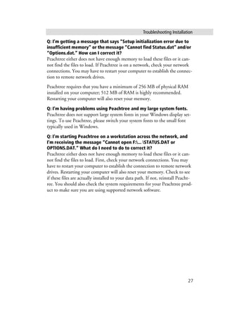 Troubleshooting Installation
27
Q: I’m getting a message that says “Setup initialization error due to
insufficient memory” or the message “Cannot find Status.dat” and/or
“Options.dat.” How can I correct it?
Peachtree either does not have enough memory to load these files or it can-
not find the files to load. If Peachtree is on a network, check your network
connections. You may have to restart your computer to establish the connec-
tion to remote network drives.
Peachtree requires that you have a minimum of 256 MB of physical RAM
installed on your computer; 512 MB of RAM is highly recommended.
Restarting your computer will also reset your memory.
Q: I’m having problems using Peachtree and my large system fonts.
Peachtree does not support large system fonts in your Windows display set-
tings. To use Peachtree, please switch your system fonts to the small font
typically used in Windows.
Q: I’m starting Peachtree on a workstation across the network, and
I’m receiving the message “Cannot open F:... STATUS.DAT or
OPTIONS.DAT.” What do I need to do to correct it?
Peachtree either does not have enough memory to load these files or it can-
not find the files to load. First, check your network connections. You may
have to restart your computer to establish the connection to remote network
drives. Restarting your computer will also reset your memory. Check to see
if these files are actually installed to your data path. If not, reinstall Peacht-
ree. You should also check the system requirements for your Peachtree prod-
uct to make sure you are using supported network software.
 