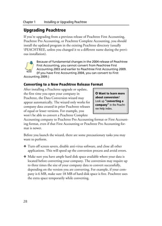 Chapter 1 Installing or Upgrading Peachtree
28
Upgrading Peachtree
If you’re upgrading from a previous release of Peachtree First Accounting,
Peachtree Pro Accounting, or Peachtree Complete Accounting, you should
install the updated program in the existing Peachtree directory (usually
PEACHTREE, unless you changed it to a different name during the previ-
ous installation).
Because of fundamental changes in the 2004 release of Peachtree
First Accounting, you cannot convert from Peachtree First
Accounting 2003 and earlier to Peachtree First Accounting 2009.
(If you have First Accounting 2004, you can convert to First
Accounting 2009.)
Converting to a New Peachtree Release Format
After installing a Peachtree upgrade or update,
the first time you open your company in
Peachtree, the Data Conversion wizard may
appear automatically. The wizard only works for
company data created in prior Peachtree releases
of equal or lesser versions. For example, you
won’t be able to convert a Peachtree Complete
Accounting company to Peachtree Pro Accounting format or First Account-
ing format, even if that First Accounting or Peachtree Pro Accounting for-
mat is newer.
Before you launch the wizard, there are some precautionary tasks you may
want to perform.
❖ Turn off screen savers, disable anti-virus software, and close all other
applications. This will speed up the conversion process and avoid errors.
❖ Make sure you have ample hard disk space available where your data is
located before converting your company. The conversion may require up
to three times the size of your company data to convert successfully,
depending on the version you are converting. For example, if your com-
pany is 6 MB, make sure 18 MB of hard disk space is free. Peachtree uses
the extra space temporarily while converting.
Note
✪ Want to learn more
about conversion?
Look up “converting a
company” in the Peacht-
ree Help index.
 