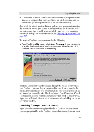 Upgrading Peachtree
29
❖ The amount of time it takes to complete the conversion depends on the
amount of company data involved. If there is a lot of company data, we
recommend performing conversion at the end of the workday.
Also, while the wizard requires that you back up your company data during
the conversion process, you can do so beforehand too. In either case, back-
ing up company data is highly recommended. Never overwrite an existing
conversion backup. For more information, see “Backing Up Your Data” on
page 287.
To convert Peachtree company data, do the following:
➥ From Peachtree’s File menu, select Open Company. If your company is
in a prior Peachtree format, the Data Conversion wizard appears. If it
does not, data conversion is not necessary.
The Data Conversion wizard walks you through the process of converting
your Peachtree company data to an updated format. At every point in the
process, the wizard makes your options clear and tells you the consequences
of every action you might take. The first window, Data Conversion Wizard
- Introduction, informs you that your company data needs to be converted.
If you need additional information or instructions, click the Help button on
any wizard window.
Converting from QuickBooks or DacEasy
If you created a company using QuickBooks or DacEasy, you can convert
your company data files to the Peachtree format. Peachtree will convert most
 